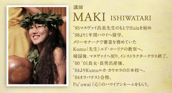 講師　MAKIKO ISHIWATARI　'95マヌヴァイ昌美先生のもとでHulaを始め、'98より1年間ハワイへ留学。メリーモナークで審査を務めていたKumu（先生）エド・コーリアの教室へ。帰国後、マヌヴァイへ戻り、インストラクタークラス終了。'00 '01長女・長男出産後、'04よりKumuルカ・カウホラの日本校へ。'04オラパテスト合格。Pu’uwai（心）のハワイアンネームをもらう。